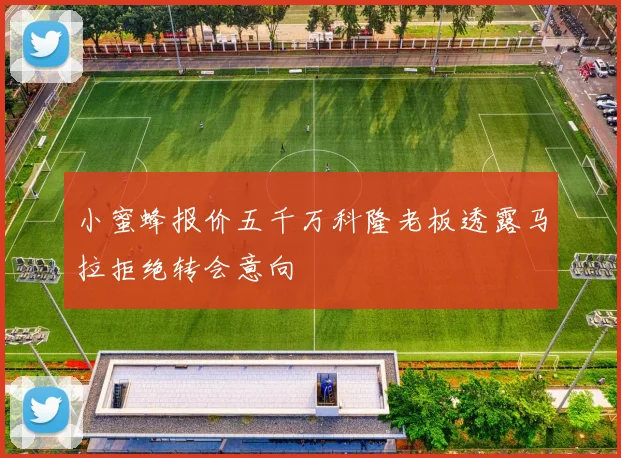 小蜜蜂报价五千万科隆老板透露马拉拒绝转会意向