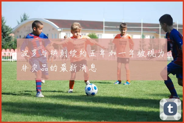 波罗与热刺续约五年加一年被视为非卖品的最新消息