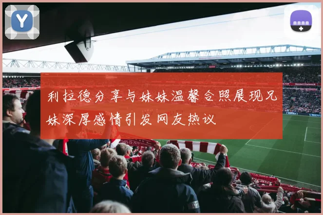 利拉德分享与妹妹温馨合照展现兄妹深厚感情引发网友热议