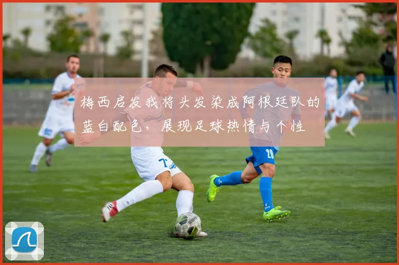 梅西启发我将头发染成阿根廷队的蓝白配色，展现足球热情与个性