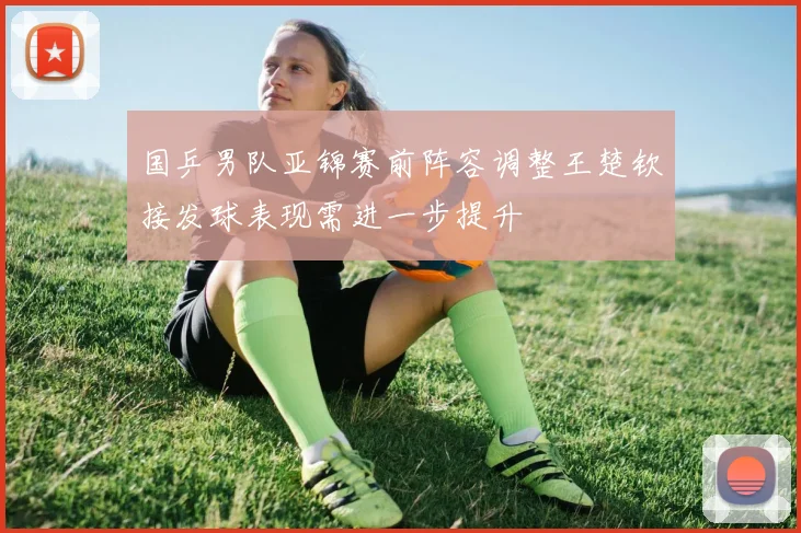 国乒男队亚锦赛前阵容调整王楚钦接发球表现需进一步提升