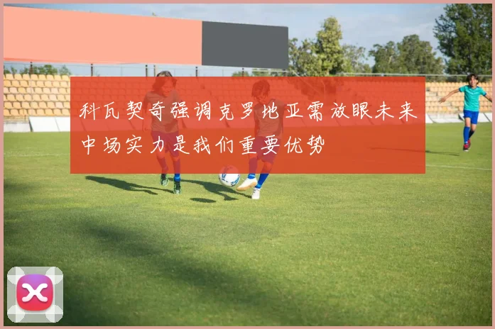 科瓦契奇强调克罗地亚需放眼未来中场实力是我们重要优势