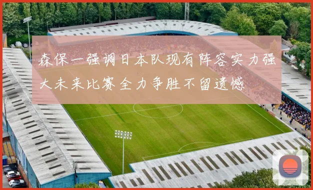 森保一强调日本队现有阵容实力强大未来比赛全力争胜不留遗憾
