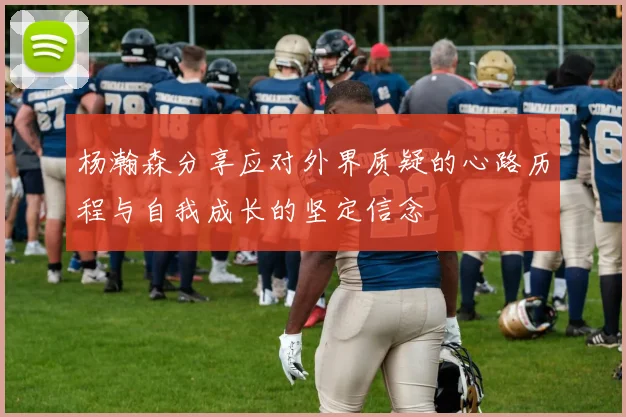 杨瀚森分享应对外界质疑的心路历程与自我成长的坚定信念