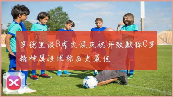 罗德里谈B席失误庆祝并致歉称C罗精神属性堪称历史最佳
