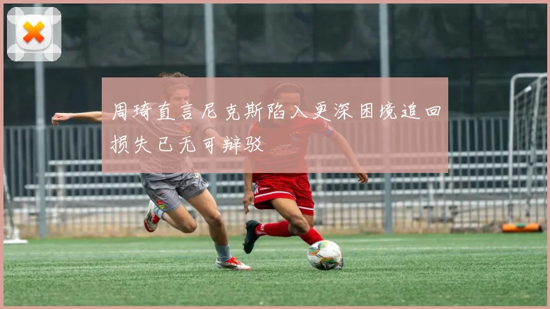周琦直言尼克斯陷入更深困境追回损失已无可辩驳