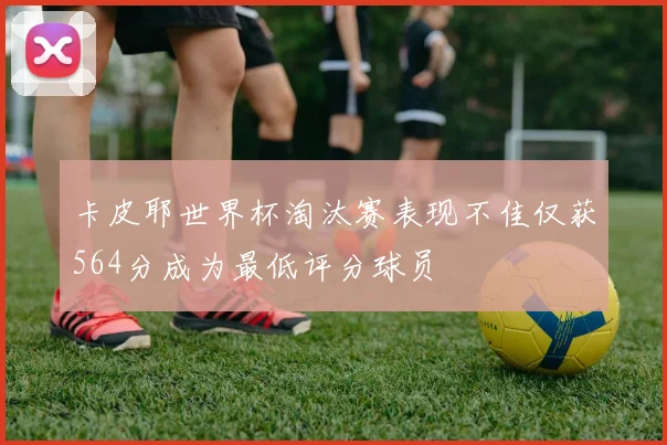 卡皮耶世界杯淘汰赛表现不佳仅获564分成为最低评分球员
