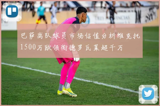 巴萨离队球员市场估值分析维克托1500万欧领衔德罗瓦莱超千万