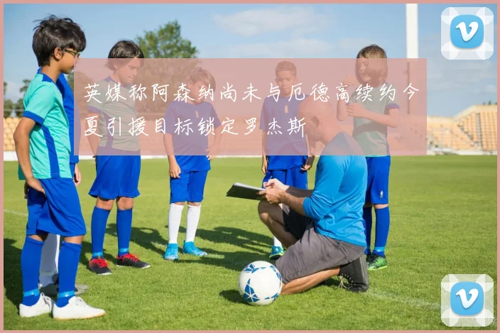 英媒称阿森纳尚未与厄德高续约今夏引援目标锁定罗杰斯