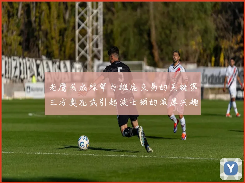 老鹰或成绿军与雄鹿交易的关键第三方奥孔武引起波士顿的浓厚兴趣