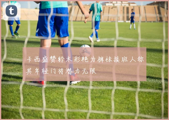 卡西盛赞铃木彩艳为裤袜接班人称其年轻门将潜力无限